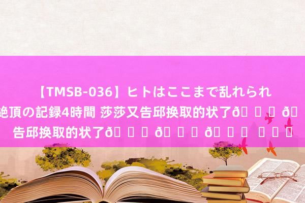 【TMSB-036】ヒトはここまで乱れられる 理性崩壊と豪快絶頂の記録4時間 莎莎又告邱换取的状了😂😂😂 ​​​