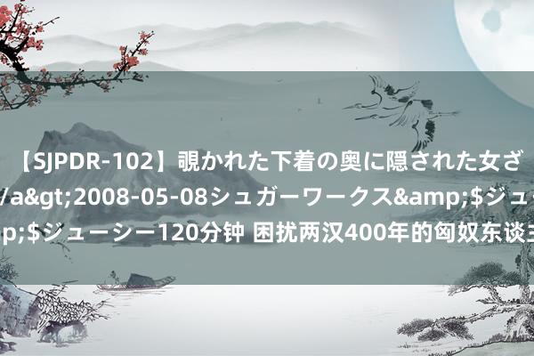 【SJPDR-102】覗かれた下着の奥に隠された女ざかりのエロス</a>2008-05-08シュガーワークス&$ジューシー120分钟 困扰两汉400年的匈奴东谈主，为什么一霎销毁了？