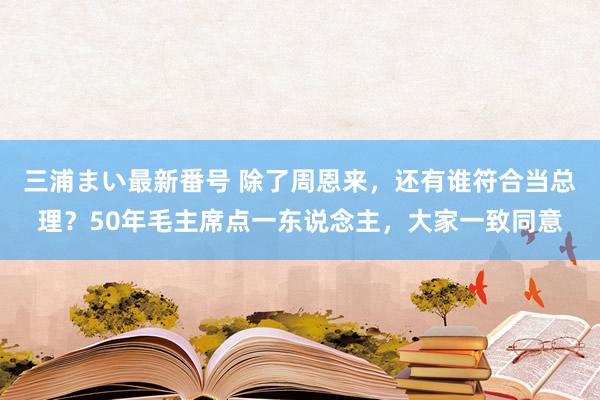 三浦まい最新番号 除了周恩来，还有谁符合当总理？50年毛主席点一东说念主，大家一致同意