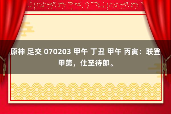 原神 足交 070203 甲午 丁丑 甲午 丙寅：联登甲第，仕至待郎。